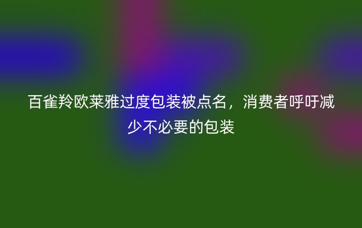 百雀羚欧莱雅过度包装被点名,消费者呼吁减少不必要的包装