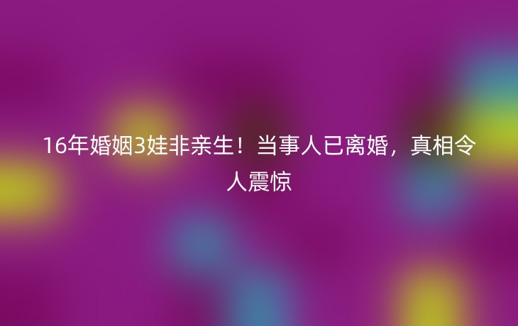 16年婚姻3娃非亲生!当事人已离婚,真相令人震惊