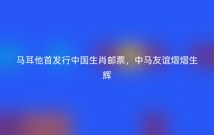 马耳他首发行中国生肖邮票，中马友谊熠熠生辉