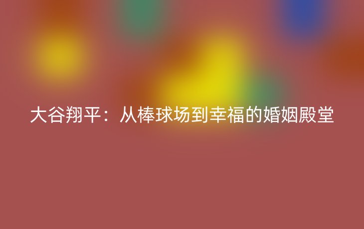 大谷翔平:从棒球场到幸福的婚姻殿堂