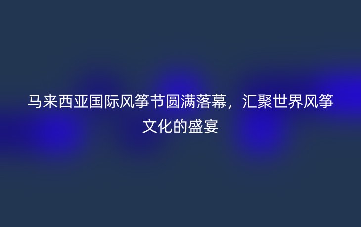 马来西亚国际风筝节圆满落幕,汇聚世界风筝文化的盛宴
