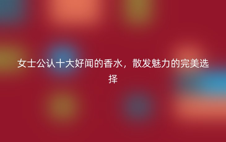 女士公认十大好闻的香水,散发魅力的完美选择