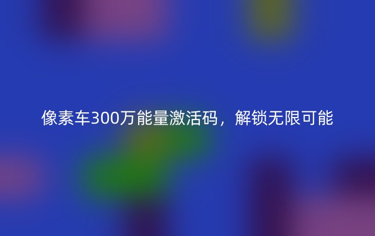 像素车300万能量激活码,解锁无限可能