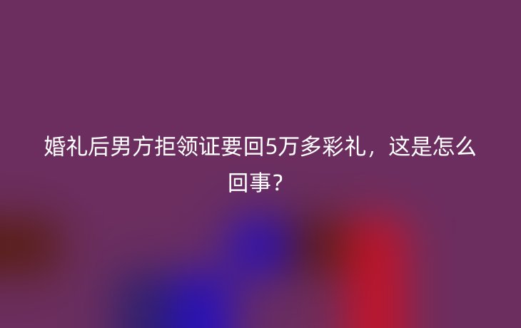 婚礼后男方拒领证要回5万多彩礼,这是怎么回事?