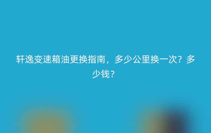 轩逸变速箱油更换指南，多少公里换一次？多少钱？