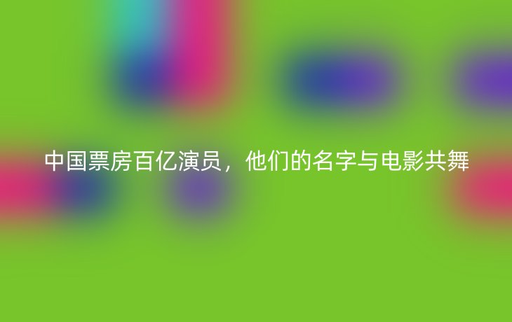 中国票房百亿演员,他们的名字与电影共舞