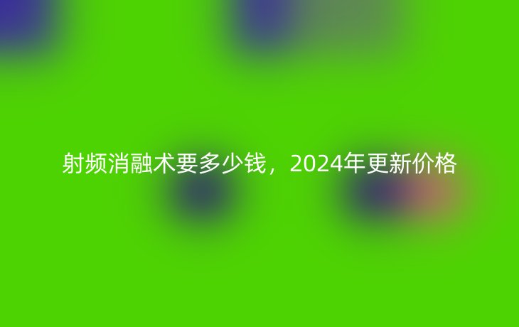 射频消融术要多少钱,2024年更新价格