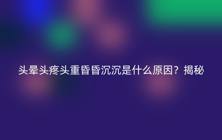 头晕头疼头重昏昏沉沉是什么原因？揭秘