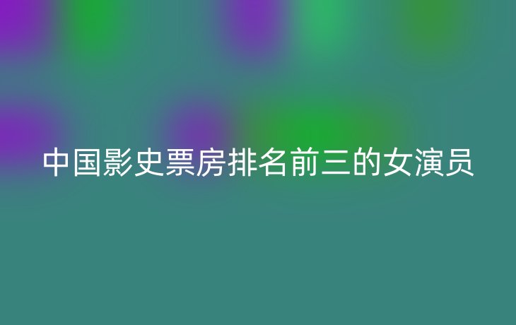 中国影史票房排名前三的女演员