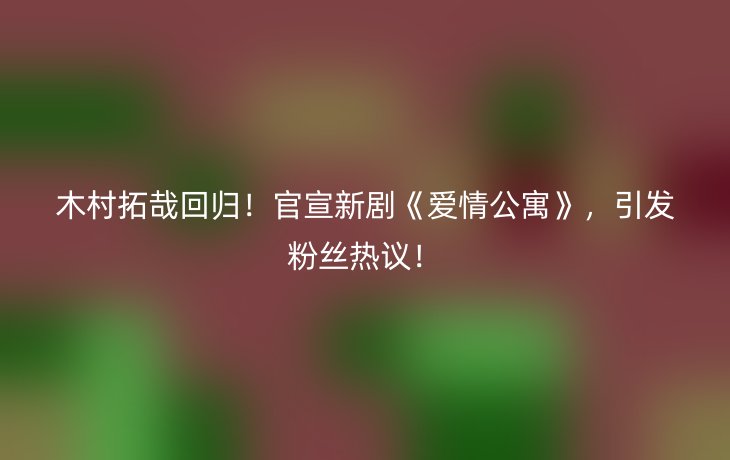 木村拓哉回归!官宣新剧《爱情公寓》,引发粉丝热议!