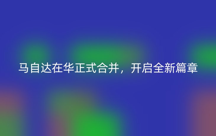 马自达在华正式合并,开启全新篇章