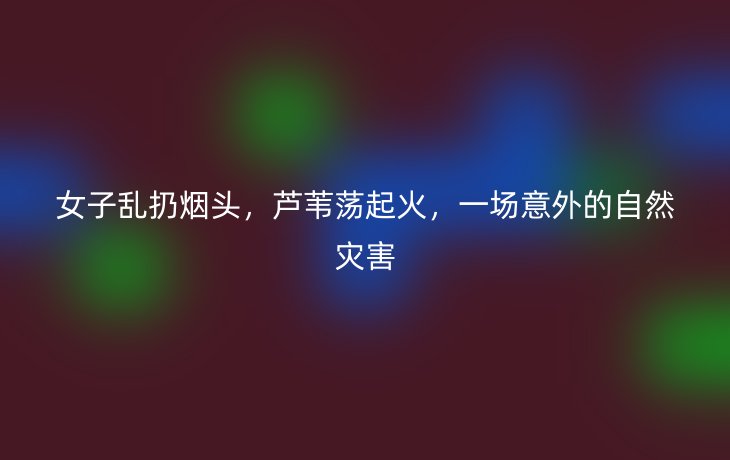 女子乱扔烟头,芦苇荡起火,一场意外的自然灾害