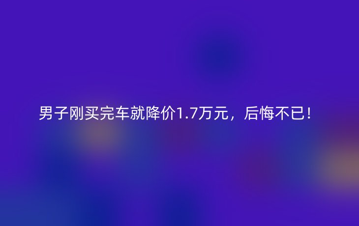 男子刚买完车就降价1.7万元,后悔不已!