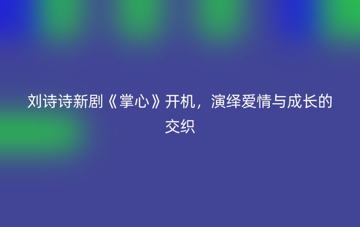 刘诗诗新剧《掌心》开机,演绎爱情与成长的交织