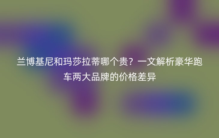 兰博基尼和玛莎拉蒂哪个贵?一文解析豪华跑车两大品牌的价格差异