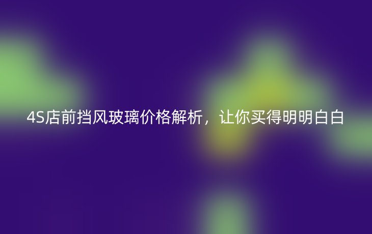 4S店前挡风玻璃价格解析,让你买得明明白白