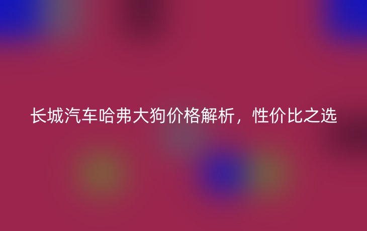 长城汽车哈弗大狗价格解析，性价比之选