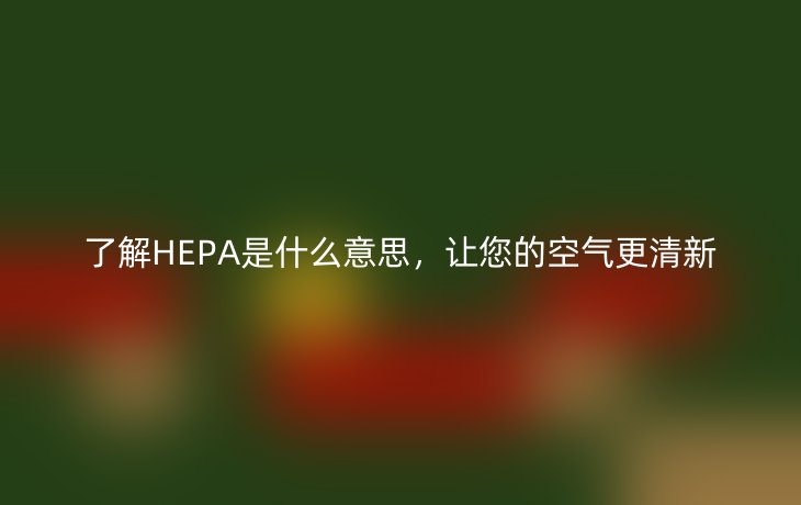 了解HEPA是什么意思，让您的空气更清新