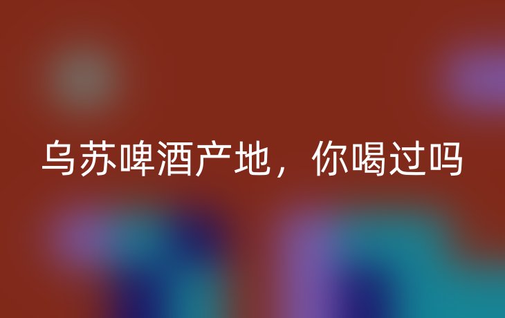 乌苏啤酒产地,你喝过吗