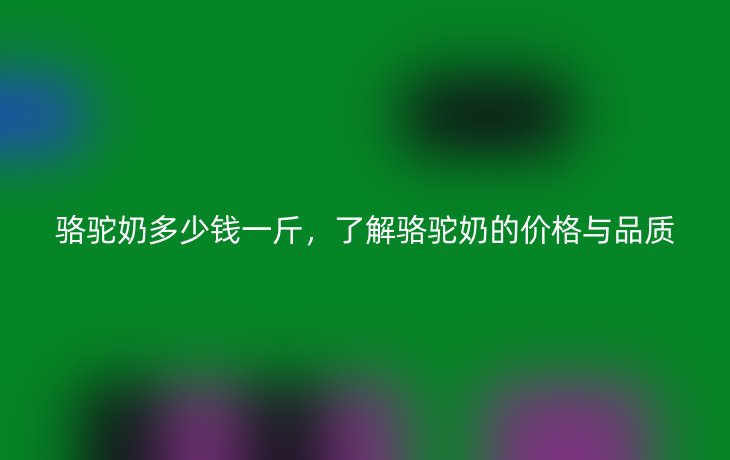 骆驼奶多少钱一斤，了解骆驼奶的价格与品质