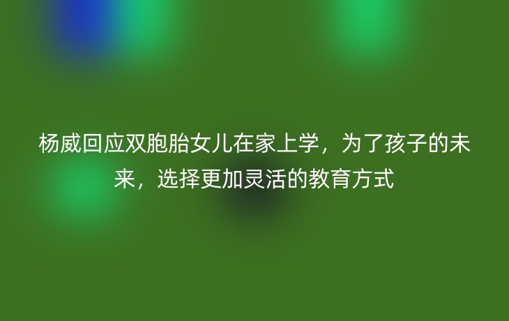 杨威回应双胞胎女儿在家上学，为了孩子的未来，选择更加灵活的教育方式
