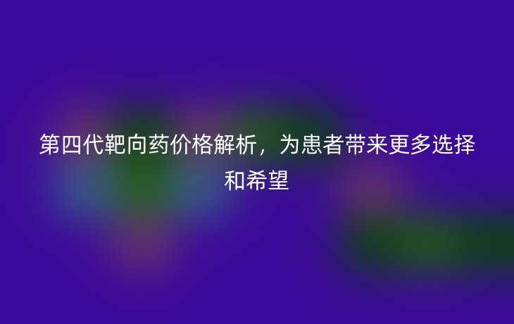 第四代靶向药价格解析，为患者带来更多选择和希望