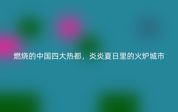 燃烧的中国四大热都,炎炎夏日里的火炉城市