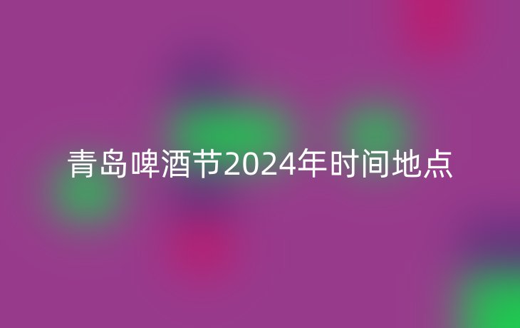 青岛啤酒节2024年时间地点