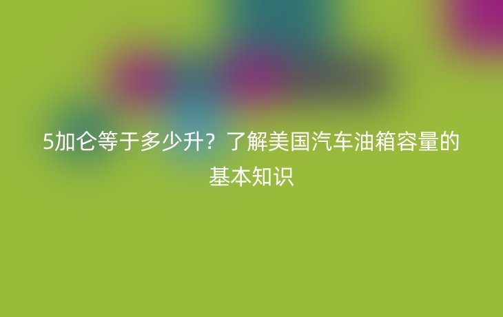 5加仑等于多少升？了解美国汽车油箱容量的基本知识