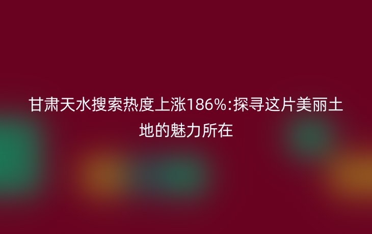 甘肃天水搜索热度上涨186%:探寻这片美丽土地的魅力所在