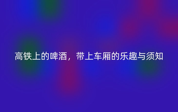 高铁上的啤酒，带上车厢的乐趣与须知