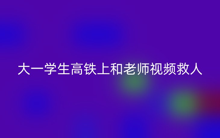 大一学生高铁上和老师视频救人