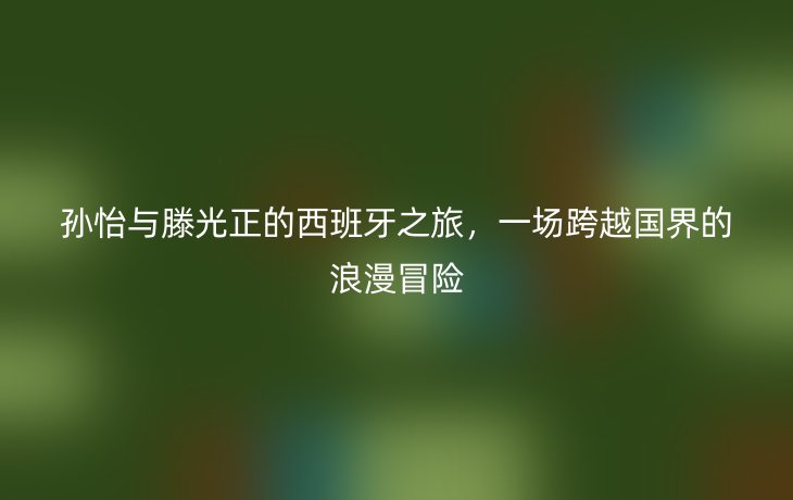 孙怡与滕光正的西班牙之旅,一场跨越国界的浪漫冒险