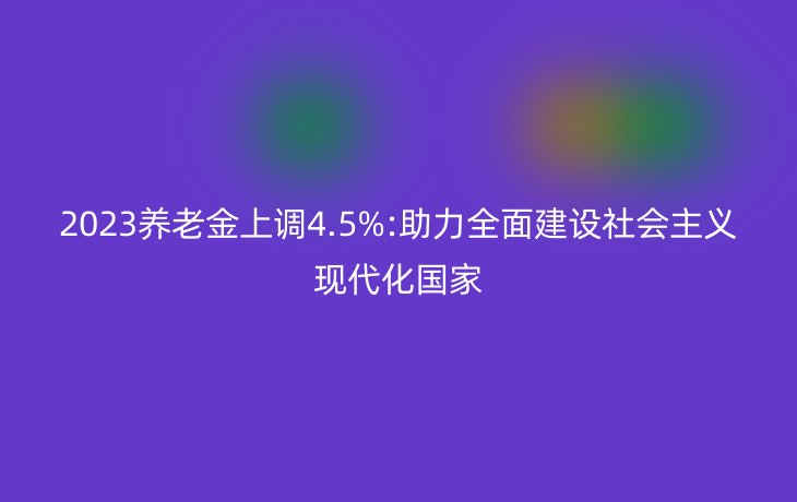 2023养老金上调4.5%:助力全面建设社会主义现代化国家