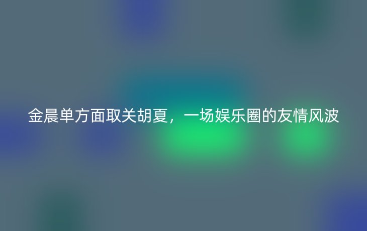 金晨单方面取关胡夏，一场娱乐圈的友情风波