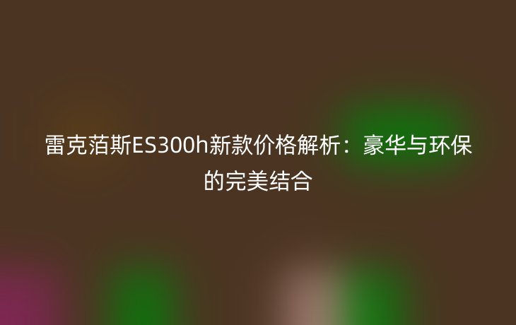 雷克萡斯ES300h新款价格解析:豪华与环保的完美结合