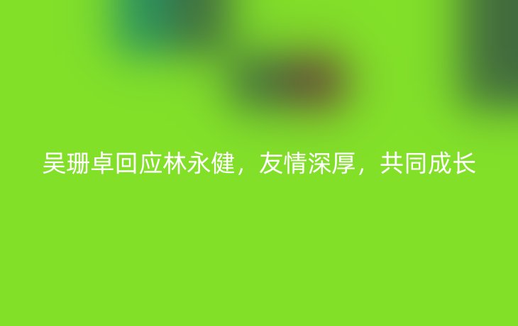 吴珊卓回应林永健,友情深厚,共同成长