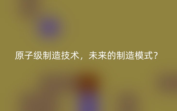 原子级制造技术,未来的制造模式?