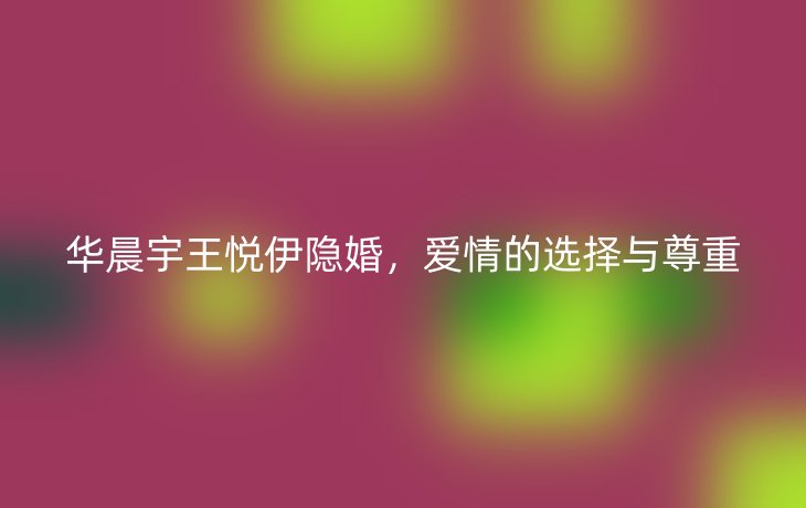 华晨宇王悦伊隐婚，爱情的选择与尊重