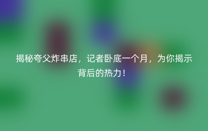 揭秘夸父炸串店，记者卧底一个月，为你揭示背后的热力！