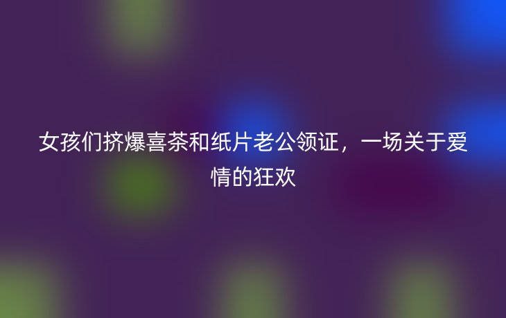 女孩们挤爆喜茶和纸片老公领证,一场关于爱情的狂欢