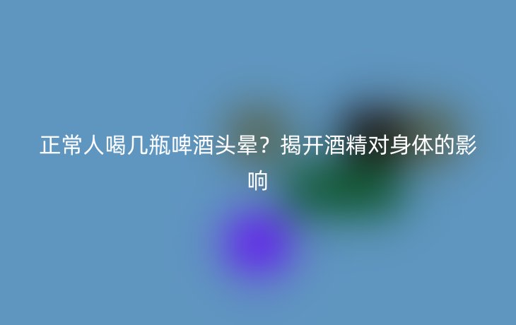 正常人喝几瓶啤酒头晕？揭开酒精对身体的影响