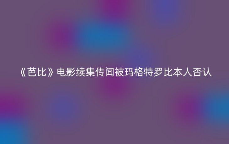 《芭比》电影续集传闻被玛格特罗比本人否认