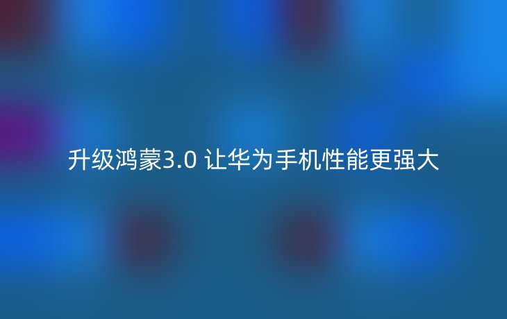 升级鸿蒙3.0 让华为手机性能更强大