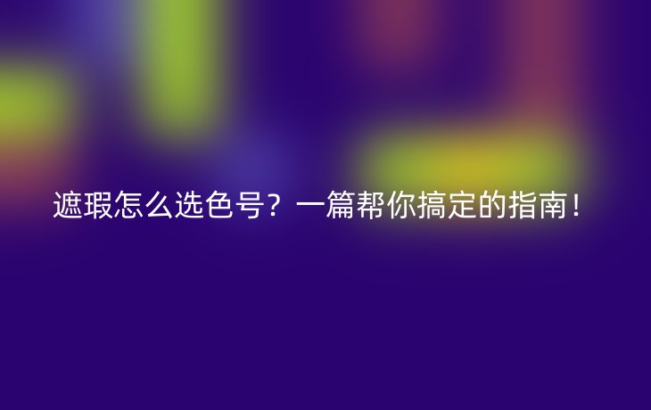遮瑕怎么选色号?一篇帮你搞定的指南!