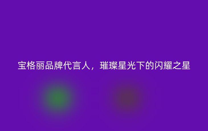 宝格丽品牌代言人,璀璨星光下的闪耀之星