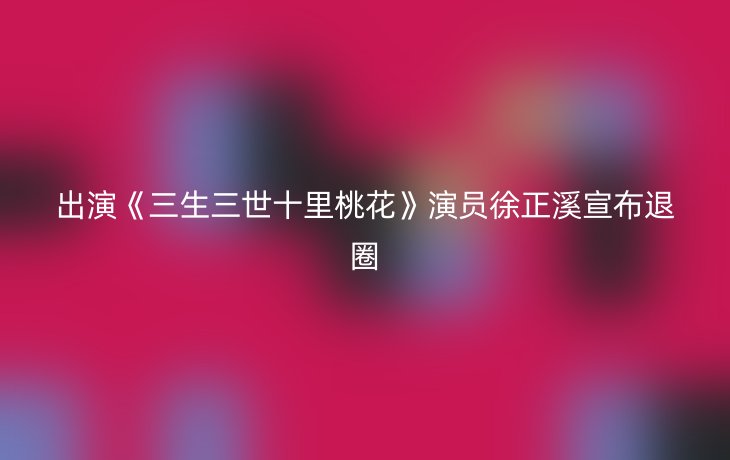 出演《三生三世十里桃花》演员徐正溪宣布退圈