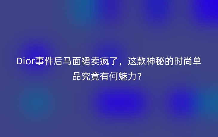 Dior事件后马面裙卖疯了,这款神秘的时尚单品究竟有何魅力?