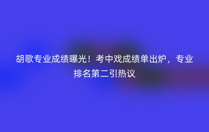 胡歌专业成绩曝光！考中戏成绩单出炉，专业排名第二引热议