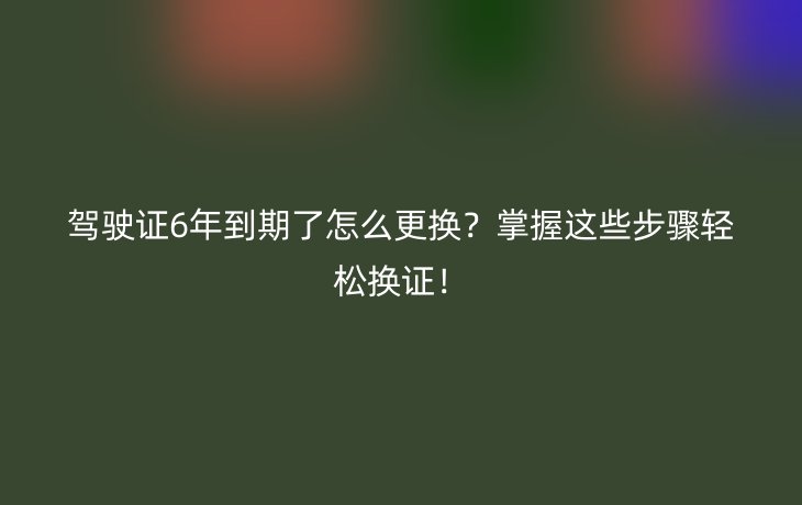 驾驶证6年到期了怎么更换?掌握这些步骤轻松换证!